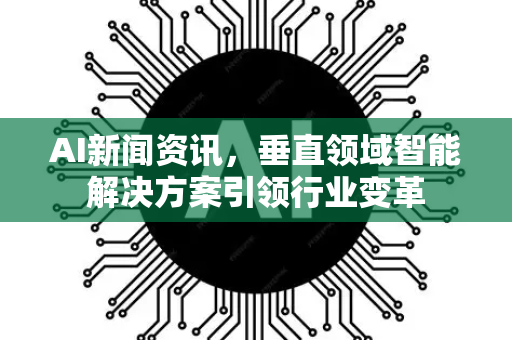 AI新闻资讯，垂直领域智能解决方案引领行业变革-第1张图片-星博讯网络科技知识-SEO优化技巧|AI知识科普|互联网行业干货大全