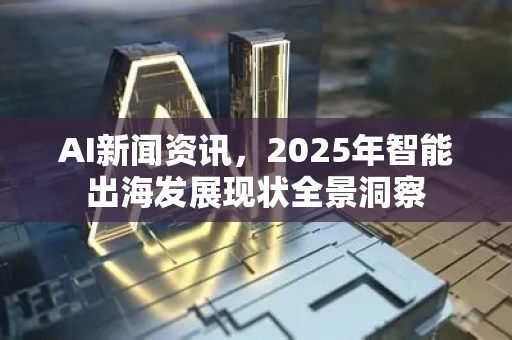 AI新闻资讯，2025年智能出海发展现状全景洞察-第1张图片-星博讯网络科技知识-SEO优化技巧|AI知识科普|互联网行业干货大全