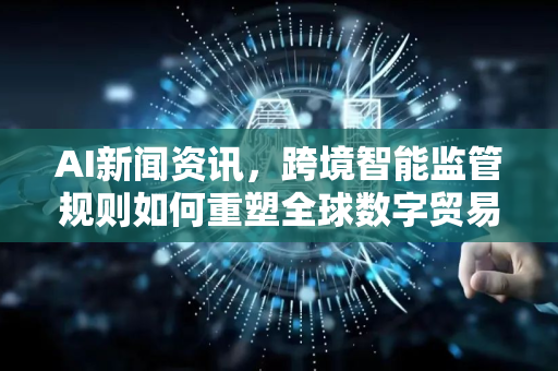 AI新闻资讯，跨境智能监管规则如何重塑全球数字贸易新格局-第1张图片-星博讯网络科技知识-SEO优化技巧|AI知识科普|互联网行业干货大全