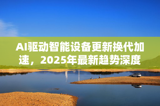 AI驱动智能设备更新换代加速，2025年最新趋势深度解析