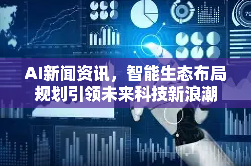AI新闻资讯，智能生态布局规划引领未来科技新浪潮
