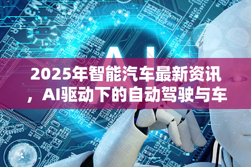 2025年智能汽车最新资讯，AI驱动下的自动驾驶与车机革命
