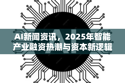 AI新闻资讯，2025年智能产业融资热潮与资本新逻辑深度解析