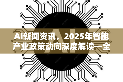 AI新闻资讯，2025年智能产业政策动向深度解读—全球布局与本土创新双轮驱动