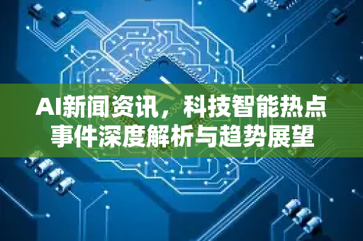 AI新闻资讯，科技智能热点事件深度解析与趋势展望