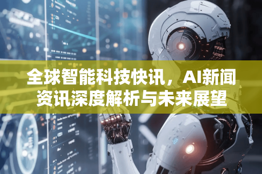 全球智能科技快讯，AI新闻资讯深度解析与未来展望