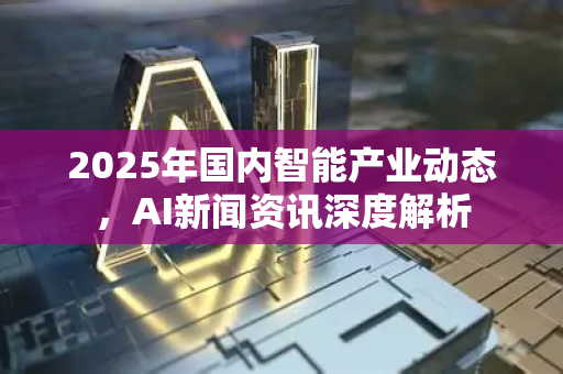 2025年国内智能产业动态，AI新闻资讯深度解析