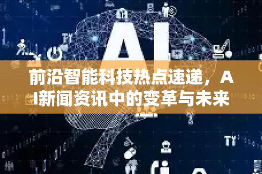 前沿智能科技热点速递，AI新闻资讯中的变革与未来