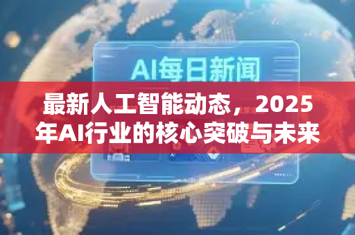 最新人工智能动态，2025年AI行业的核心突破与未来展望