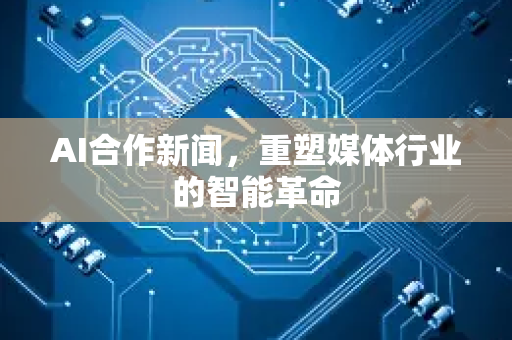 AI合作新闻，重塑媒体行业的智能革命-第1张图片-星博讯网络科技知识-SEO优化技巧|AI知识科普|互联网行业干货大全