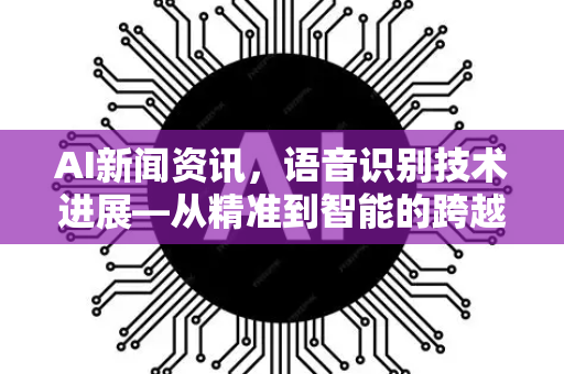 AI新闻资讯，语音识别技术进展—从精准到智能的跨越式突破
