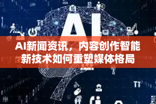 AI新闻资讯，内容创作智能新技术如何重塑媒体格局