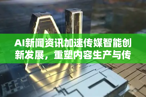 AI新闻资讯加速传媒智能创新发展，重塑内容生产与传播新格局