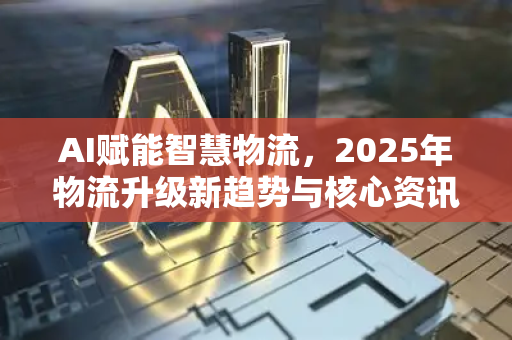 AI赋能智慧物流，2025年物流升级新趋势与核心资讯
