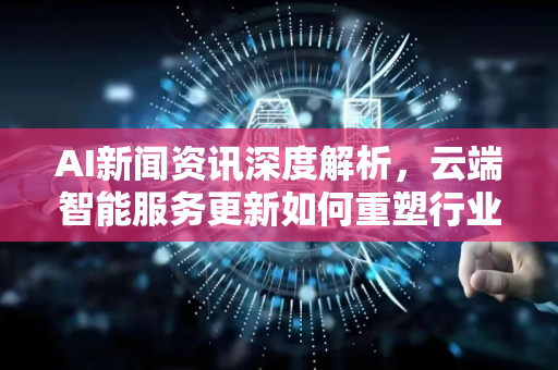 AI新闻资讯深度解析，云端智能服务更新如何重塑行业格局
