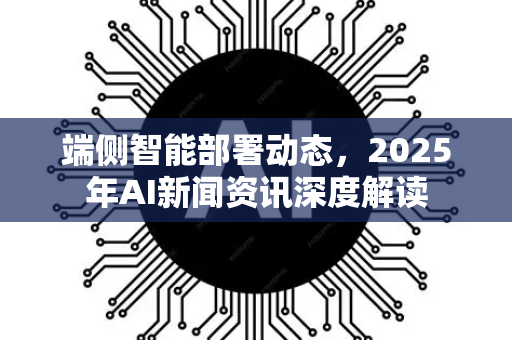 端侧智能部署动态，2025年AI新闻资讯深度解读