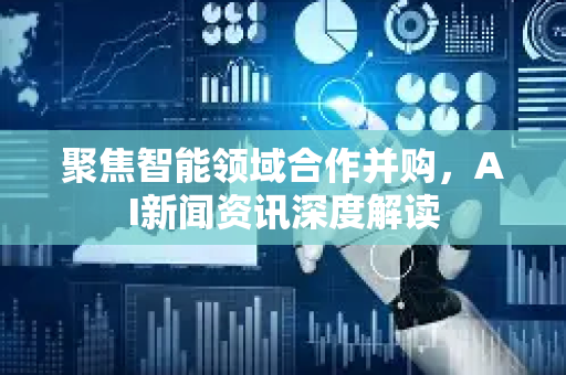 聚焦智能领域合作并购，AI新闻资讯深度解读