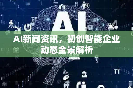 AI新闻资讯，初创智能企业动态全景解析
