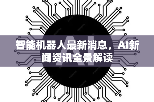 智能机器人最新消息，AI新闻资讯全景解读