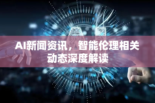 AI新闻资讯，智能伦理相关动态深度解读