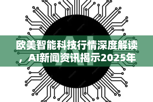 欧美智能科技行情深度解读，AI新闻资讯揭示2025年最新趋势