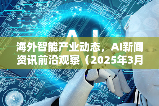 海外智能产业动态，AI新闻资讯前沿观察（2025年3月）