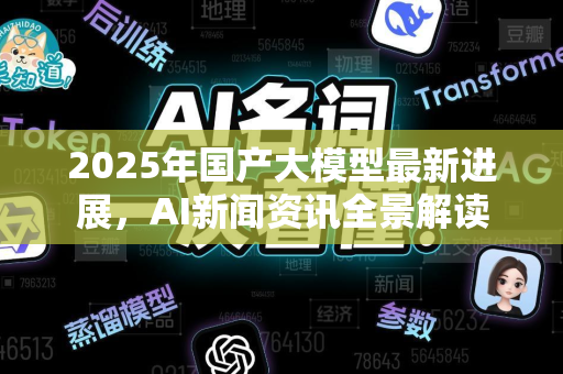 2025年国产大模型最新进展，AI新闻资讯全景解读