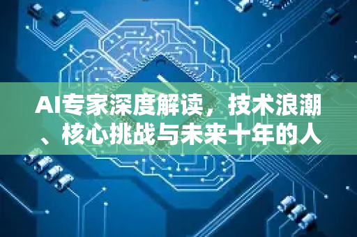 AI专家深度解读，技术浪潮、核心挑战与未来十年的人类共存之道-第1张图片-星博讯网络科技知识-SEO优化技巧|AI知识科普|互联网行业干货大全