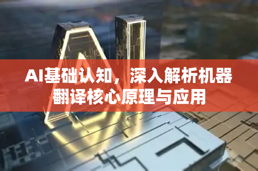AI基础认知，深入解析机器翻译核心原理与应用