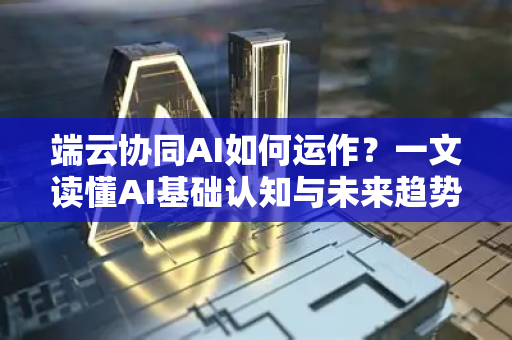端云协同AI如何运作？一文读懂AI基础认知与未来趋势