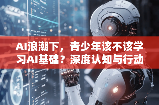 AI浪潮下，青少年该不该学习AI基础？深度认知与行动指南