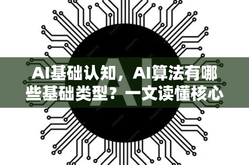 AI基础认知，AI算法有哪些基础类型？一文读懂核心分类与原理