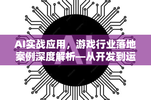 AI实战应用，游戏行业落地案例深度解析—从开发到运营的智能化变革
