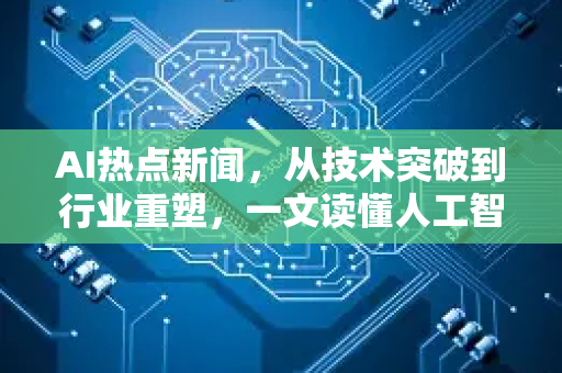 AI热点新闻，从技术突破到行业重塑，一文读懂人工智能最新浪潮-第1张图片-星博讯网络科技知识-SEO优化技巧|AI知识科普|互联网行业干货大全