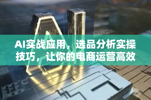 AI实战应用，选品分析实操技巧，让你的电商运营高效精准