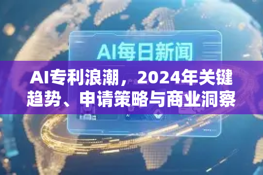 AI专利浪潮，2024年关键趋势、申请策略与商业洞察-第1张图片-星博讯网络科技知识-SEO优化技巧|AI知识科普|互联网行业干货大全