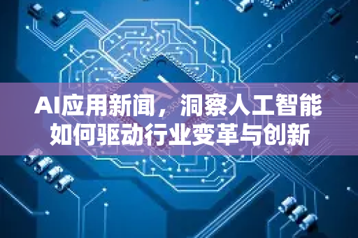 AI应用新闻，洞察人工智能如何驱动行业变革与创新-第1张图片-星博讯网络科技知识-SEO优化技巧|AI知识科普|互联网行业干货大全