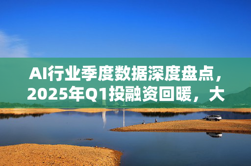 AI行业季度数据深度盘点，2025年Q1投融资回暖，大模型落地加速-第1张图片-星博讯网络科技知识-SEO优化技巧|AI知识科普|互联网行业干货大全