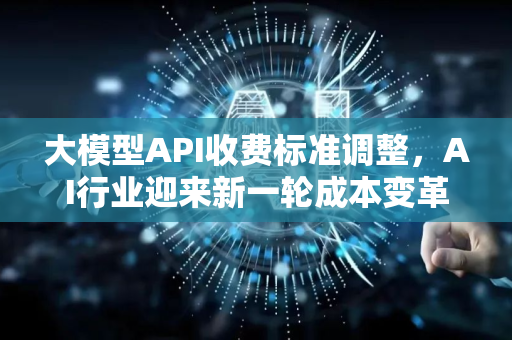大模型API收费标准调整，AI行业迎来新一轮成本变革与市场洗牌-第1张图片-星博讯网络科技知识-SEO优化技巧|AI知识科普|互联网行业干货大全