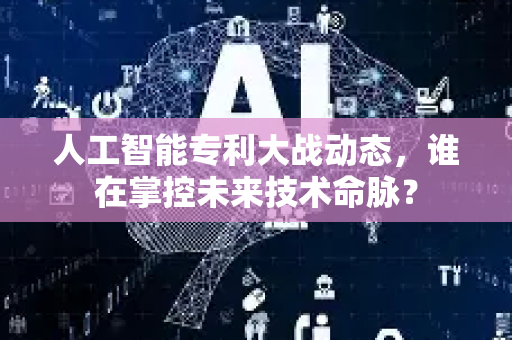 人工智能专利大战动态，谁在掌控未来技术命脉？