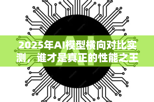 2025年AI模型横向对比实测，谁才是真正的性能之王？