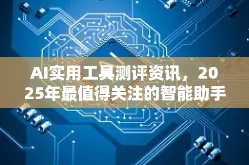AI实用工具测评资讯，2025年最值得关注的智能助手与效率神器全面评测