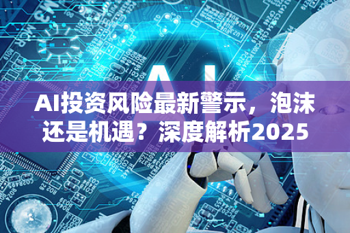 AI投资风险最新警示，泡沫还是机遇？深度解析2025年市场陷阱与应对策略-第1张图片-星博讯网络科技知识-SEO优化技巧|AI知识科普|互联网行业干货大全