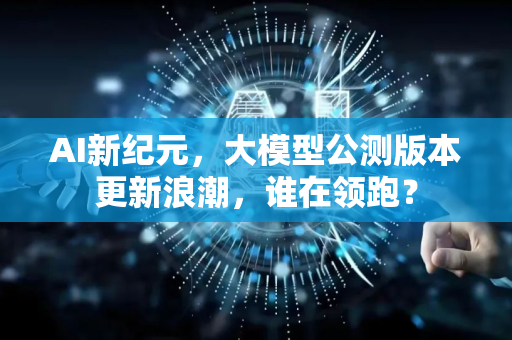 AI新纪元，大模型公测版本更新浪潮，谁在领跑？-第1张图片-星博讯网络科技知识-SEO优化技巧|AI知识科普|互联网行业干货大全