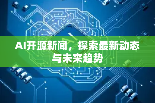 AI开源新闻，探索最新动态与未来趋势-第1张图片-星博讯网络科技知识-SEO优化技巧|AI知识科普|互联网行业干货大全