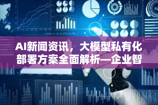 AI新闻资讯，大模型私有化部署方案全面解析—企业智能化转型的核心引擎