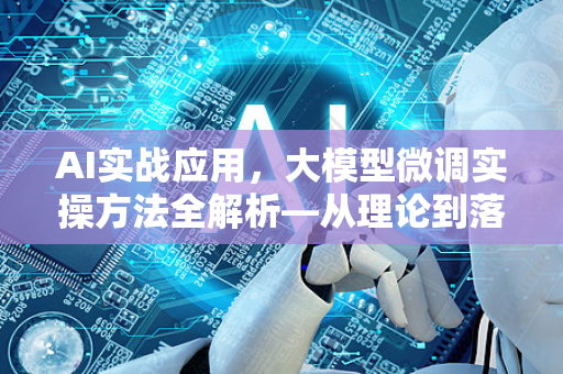 AI实战应用，大模型微调实操方法全解析—从理论到落地