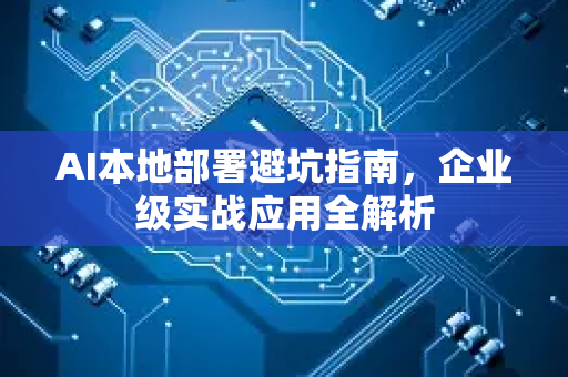 AI本地部署避坑指南，企业级实战应用全解析