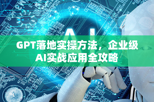 GPT落地实操方法，企业级AI实战应用全攻略