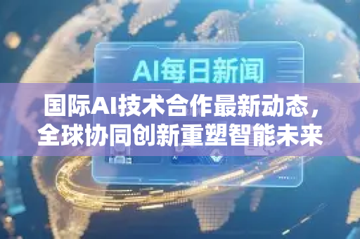国际AI技术合作最新动态，全球协同创新重塑智能未来
